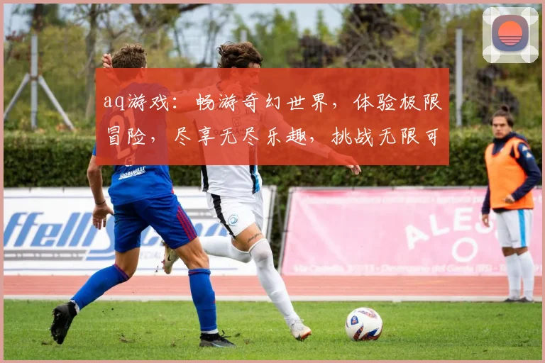 aq游戏：畅游奇幻世界，体验极限冒险，尽享无尽乐趣，挑战无限可能