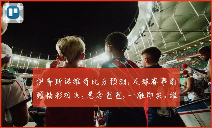 伊普斯诺维奇比分预测,足球赛事前瞻精彩对决,悬念重重,一触即发,谁将问鼎
